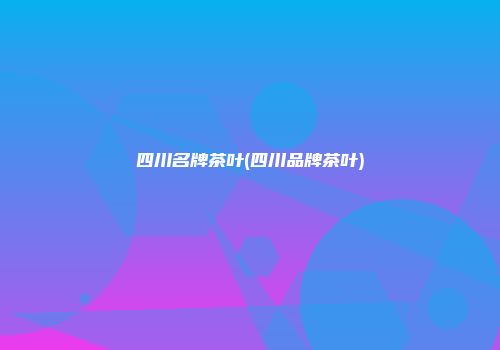 四川名牌茶叶(四川品牌茶叶)