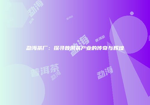 勐海茶厂：探寻普洱茶产业的传奇与辉煌
