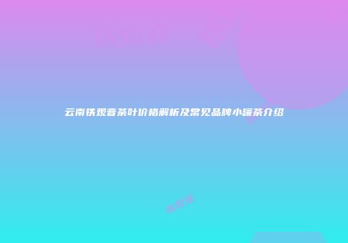 云南铁观音茶叶价格解析及常见品牌小罐茶介绍