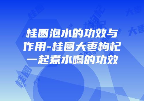 桂圆泡水的功效与作用-桂圆大枣枸杞一起煮水喝的功效