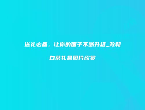 送礼必备，让你的面子不断升级_政和白茶礼盒图片欣赏