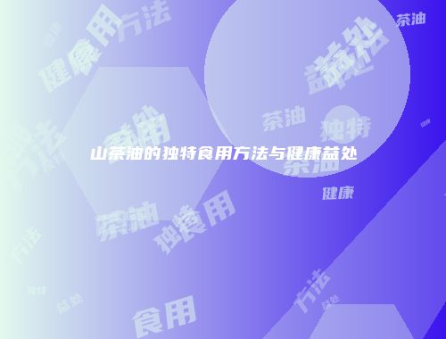 山茶油的独特食用方法与健康益处