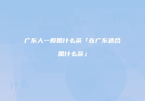 广东人一般喝什么茶「在广东适合喝什么茶」