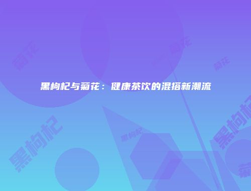 黑枸杞与菊花：健康茶饮的混搭新潮流