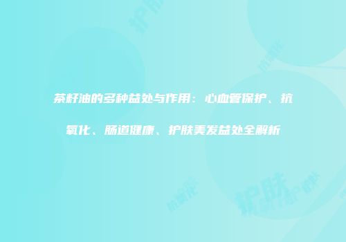 茶籽油的多种益处与作用：心血管保护、抗氧化、肠道健康、护肤美发益处全解析