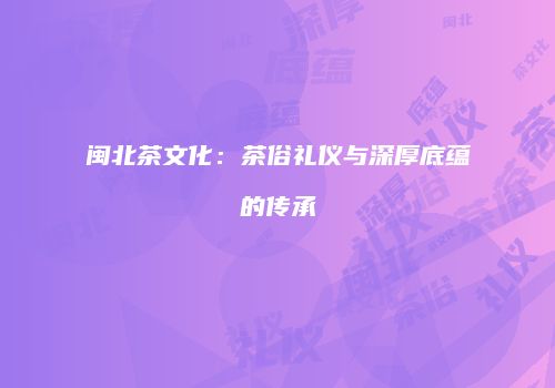 闽北茶文化：茶俗礼仪与深厚底蕴的传承