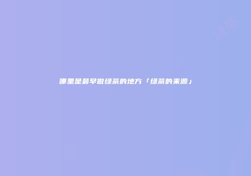 哪里是最早做绿茶的地方「绿茶的来源」