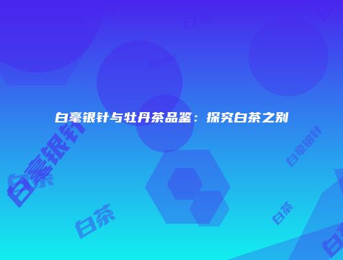 白毫银针与牡丹茶品鉴：探究白茶之别