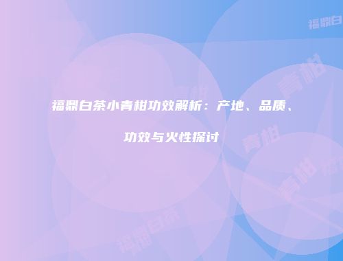 福鼎白茶小青柑功效解析：产地、品质、功效与火性探讨