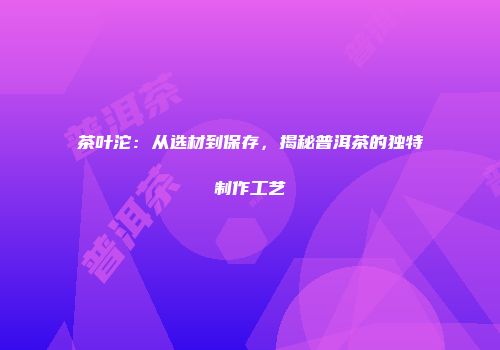 茶叶沱：从选材到保存，揭秘普洱茶的独特制作工艺