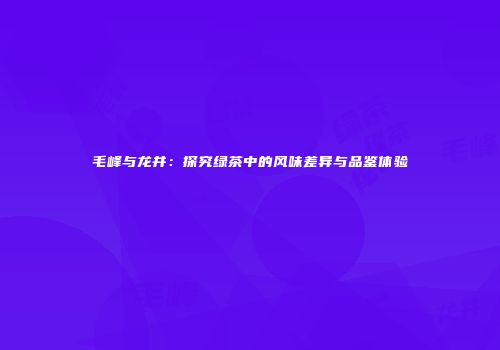 毛峰与龙井：探究绿茶中的风味差异与品鉴体验