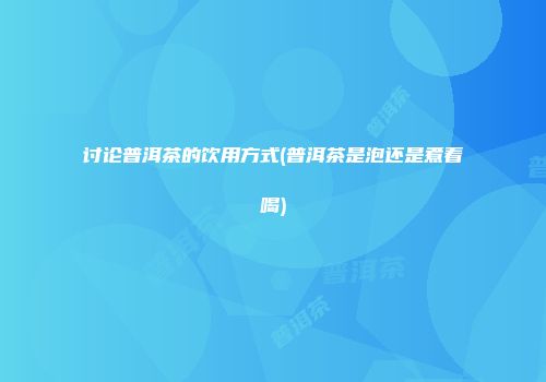 讨论普洱茶的饮用方式(普洱茶是泡还是煮着喝)