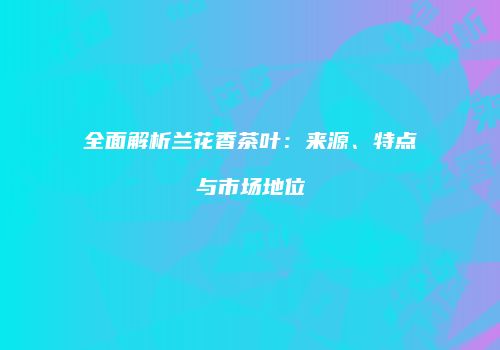 全面解析兰花香茶叶：来源、特点与市场地位