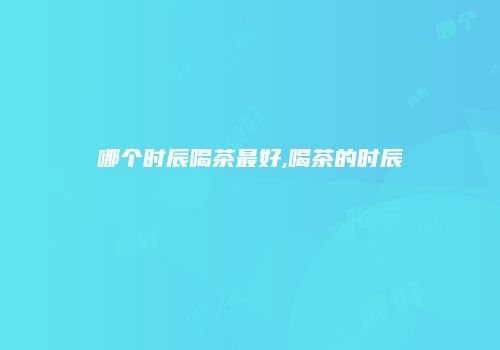 哪个时辰喝茶最好,喝茶的时辰