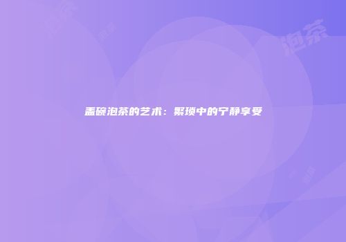 盖碗泡茶的艺术：繁琐中的宁静享受