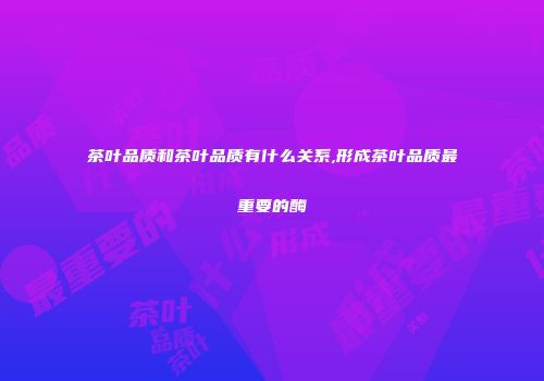 茶叶品质和茶叶品质有什么关系,形成茶叶品质最重要的酶