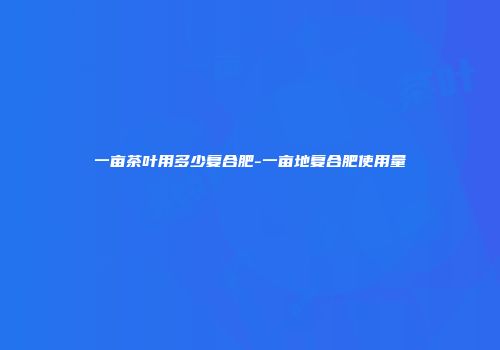 一亩茶叶用多少复合肥-一亩地复合肥使用量