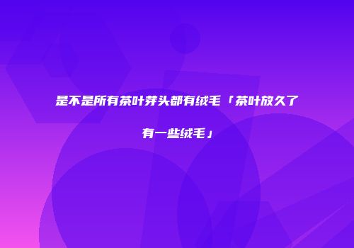 是不是所有茶叶芽头都有绒毛「茶叶放久了有一些绒毛」