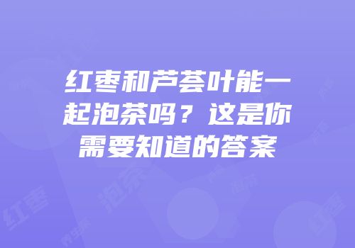 红枣和芦荟叶能一起泡茶吗？这是你需要知道的答案