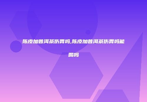 陈皮加普洱茶伤胃吗,陈皮加普洱茶伤胃吗能喝吗