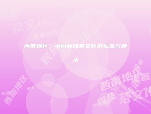 西南地区：中国民族茶文化的摇篮与传承