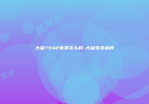 大益7542生茶怎么样-大益生茶标杆