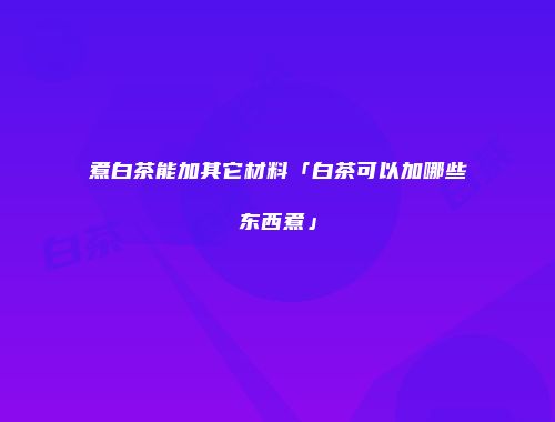 煮白茶能加其它材料「白茶可以加哪些东西煮」