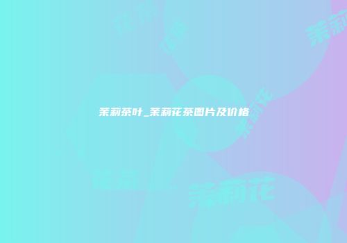 茉莉茶叶_茉莉花茶图片及价格