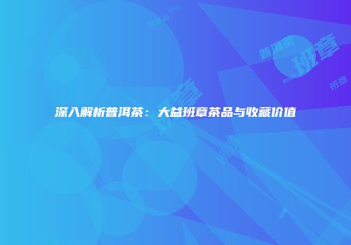 深入解析普洱茶：大益班章茶品与收藏价值
