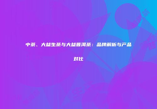 中茶、大益生茶与大益普洱茶：品牌解析与产品对比