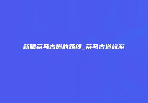 新疆茶马古道的路线_茶马古道旅游