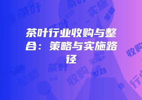 茶叶行业收购与整合：策略与实施路径