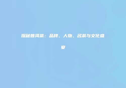 探秘普洱茶：品牌、人物、名茶与文化盛宴