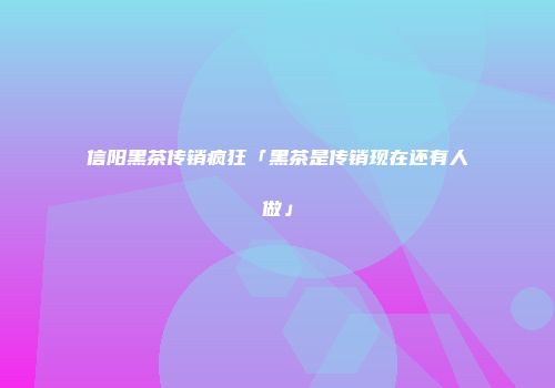 信阳黑茶传销疯狂「黑茶是传销现在还有人做」