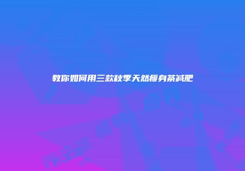 教你如何用三款秋季天然瘦身茶减肥