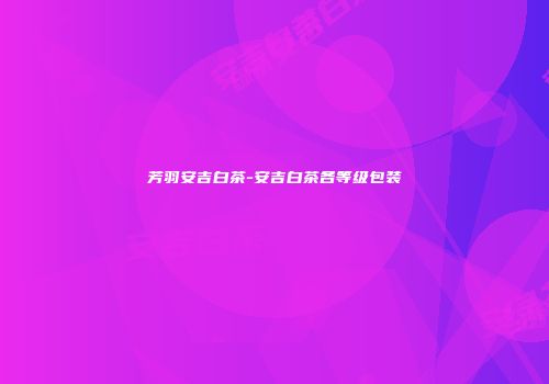芳羽安吉白茶-安吉白茶各等级包装