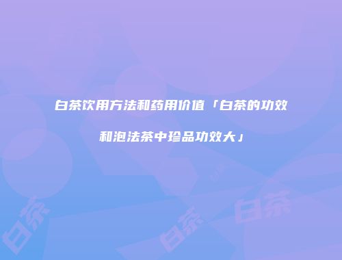 白茶饮用方法和药用价值「白茶的功效和泡法茶中珍品功效大」