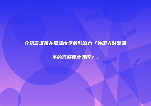 介绍普洱茶在国际市场的影响力「外国人对普洱茶的喜好程度如何？」