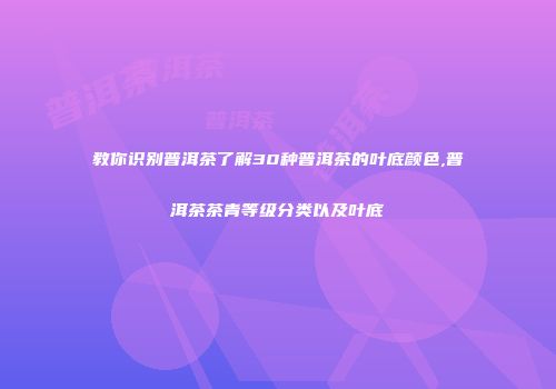 教你识别普洱茶了解30种普洱茶的叶底颜色,普洱茶茶青等级分类以及叶底