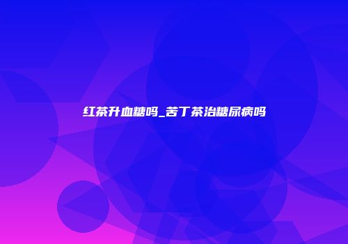 红茶升血糖吗_苦丁茶治糖尿病吗