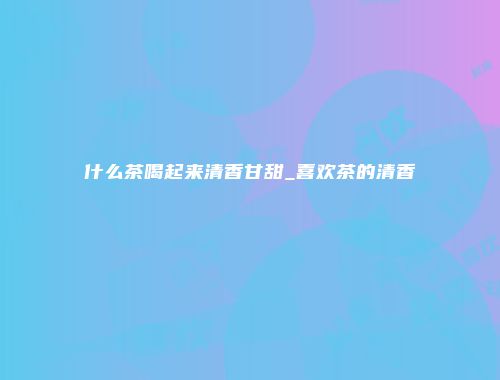 什么茶喝起来清香甘甜_喜欢茶的清香