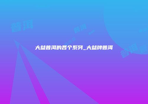 大益普洱的各个系列_大益牌普洱