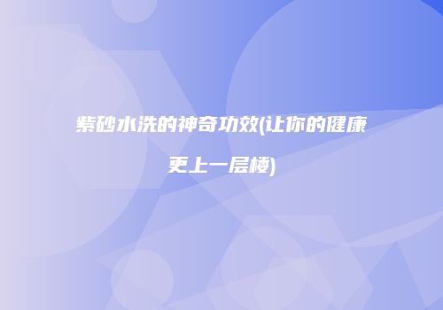 紫砂水洗的神奇功效(让你的健康更上一层楼)