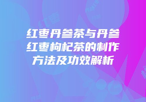 红枣丹参茶与丹参红枣枸杞茶的制作方法及功效解析