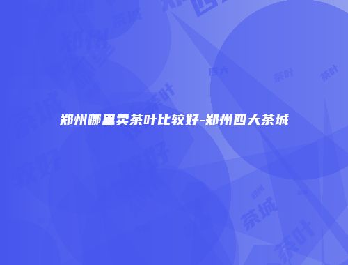 郑州哪里卖茶叶比较好-郑州四大茶城
