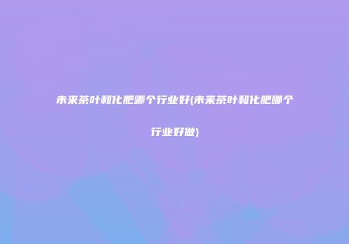 未来茶叶和化肥哪个行业好(未来茶叶和化肥哪个行业好做)