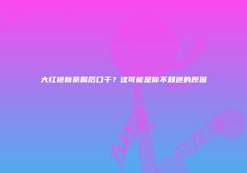大红袍新茶喝后口干？这可能是你不知道的原因