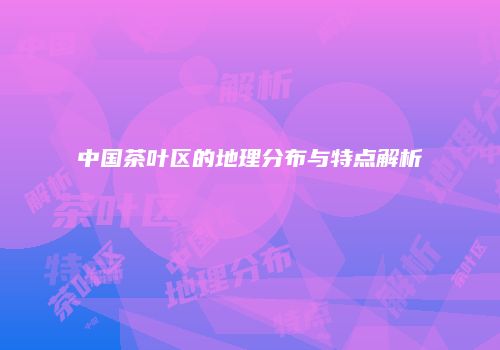 中国茶叶区的地理分布与特点解析