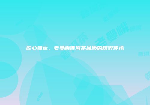 匠心独运，老曼峨普洱茶品质的精粹传承