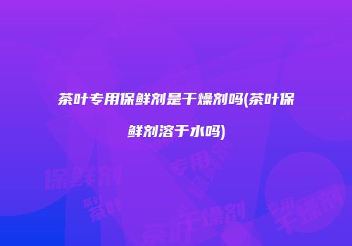 茶叶专用保鲜剂是干燥剂吗(茶叶保鲜剂溶于水吗)